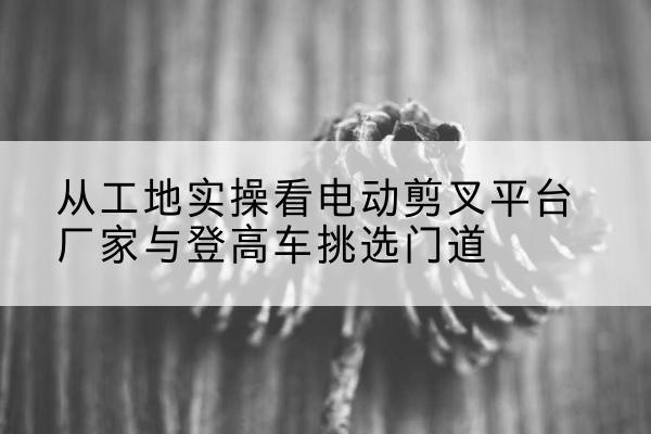 会宁电动剪叉升降平台厂家-从工地实操看电动剪叉平台厂家与登高车挑选门道