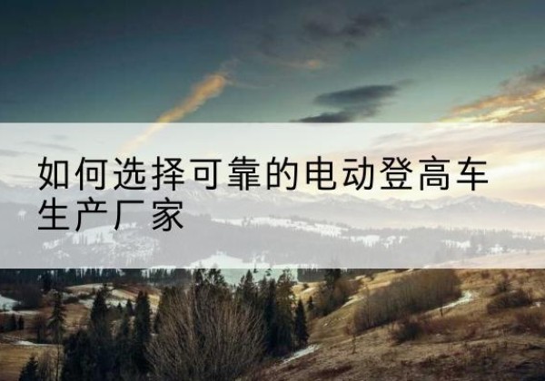 会宁电动登高车厂家-如何选择可靠的电动登高车生产厂家