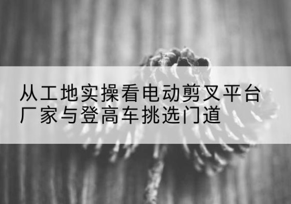 会宁电动剪叉升降平台厂家-从工地实操看电动剪叉平台厂家与登高车挑选门道