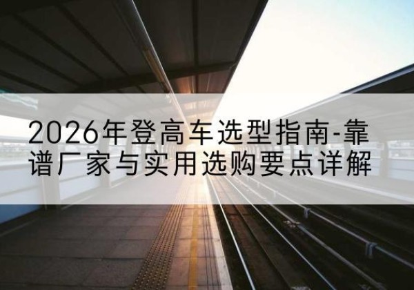 会宁登高车厂家推荐-2026年登高车选型指南-靠谱厂家与实用选购要点详解